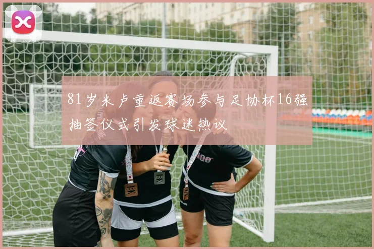81岁米卢重返赛场参与足协杯16强抽签仪式引发球迷热议