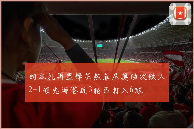 姆本扎再显锋芒热菲尼奥助攻铁人2-1领先海港近3轮已打入6球