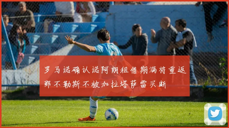 罗马诺确认诺阿朗租借期满将重返那不勒斯不被加拉塔萨雷买断