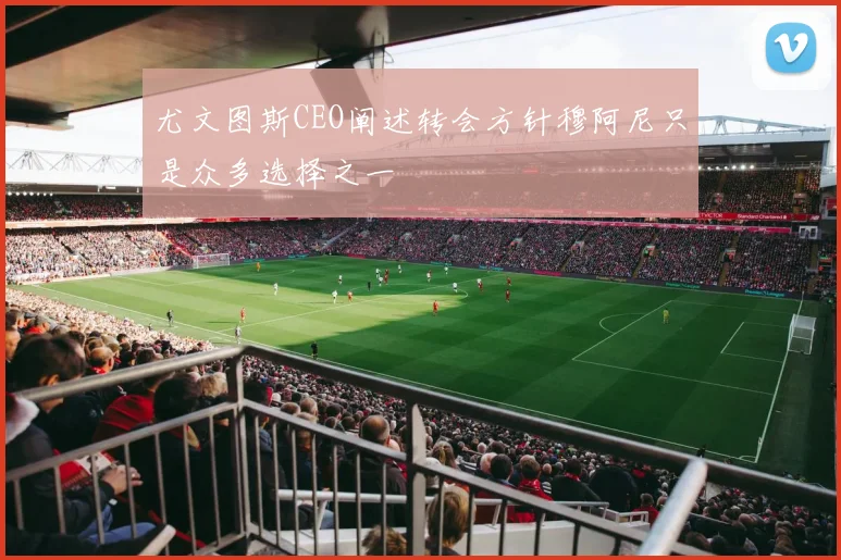 尤文图斯CEO阐述转会方针穆阿尼只是众多选择之一