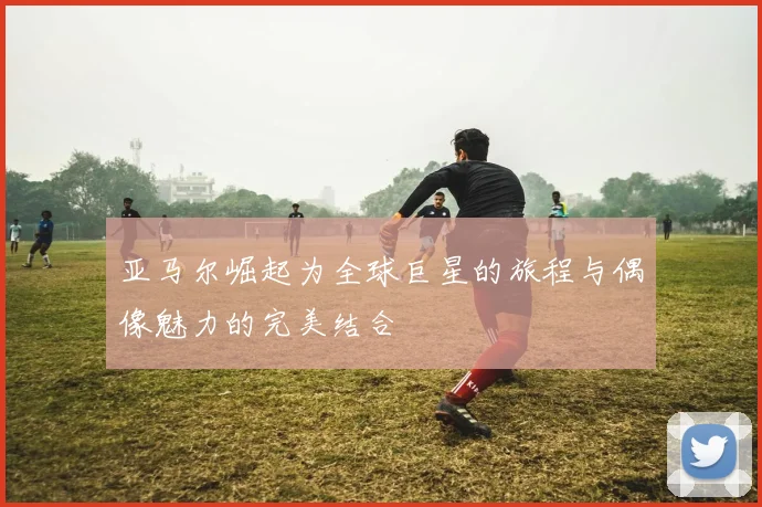 亚马尔崛起为全球巨星的旅程与偶像魅力的完美结合