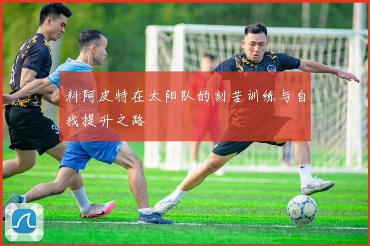 科阿皮特在太阳队的刻苦训练与自我提升之路