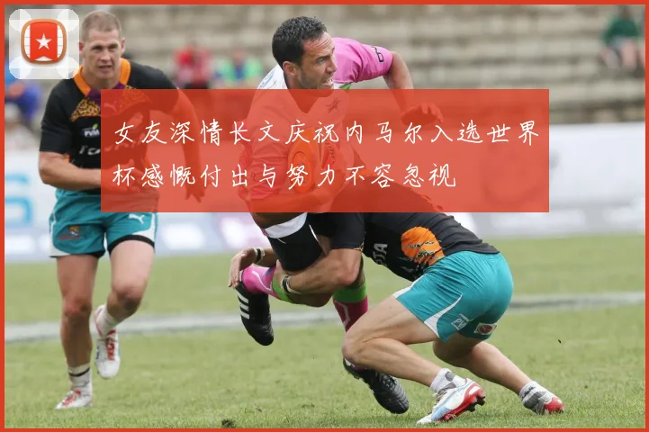 女友深情长文庆祝内马尔入选世界杯感慨付出与努力不容忽视