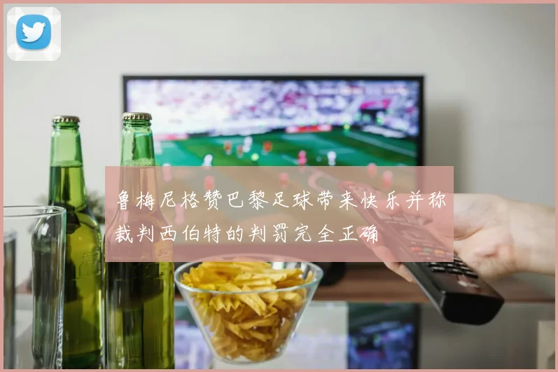 鲁梅尼格赞巴黎足球带来快乐并称裁判西伯特的判罚完全正确
