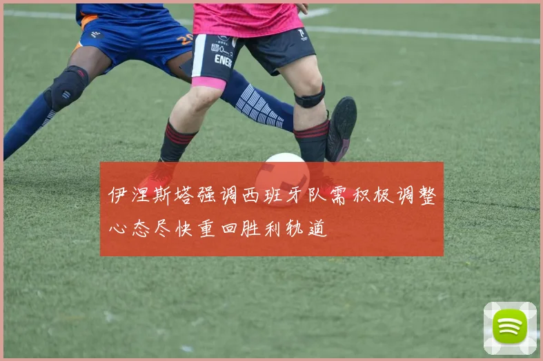 伊涅斯塔强调西班牙队需积极调整心态尽快重回胜利轨道