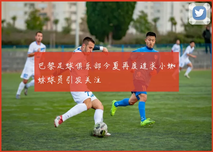 巴黎足球俱乐部今夏再度追求小蜘蛛球员引发关注