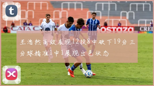 王浩然高效表现12投8中砍下19分三分球精准1中1展现出色状态