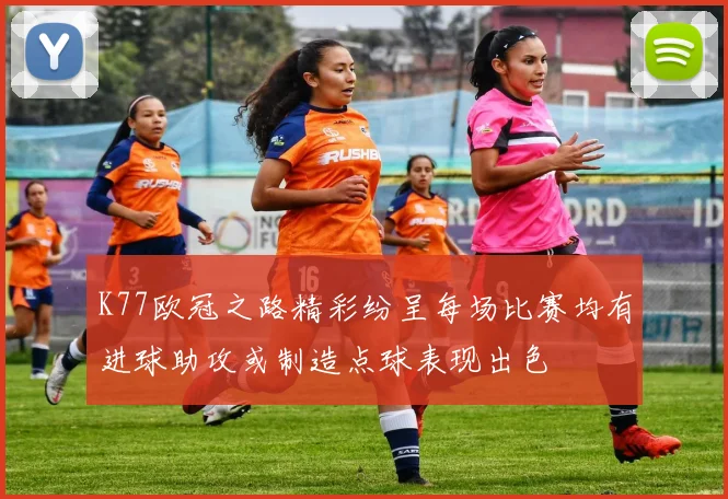K77欧冠之路精彩纷呈每场比赛均有进球助攻或制造点球表现出色