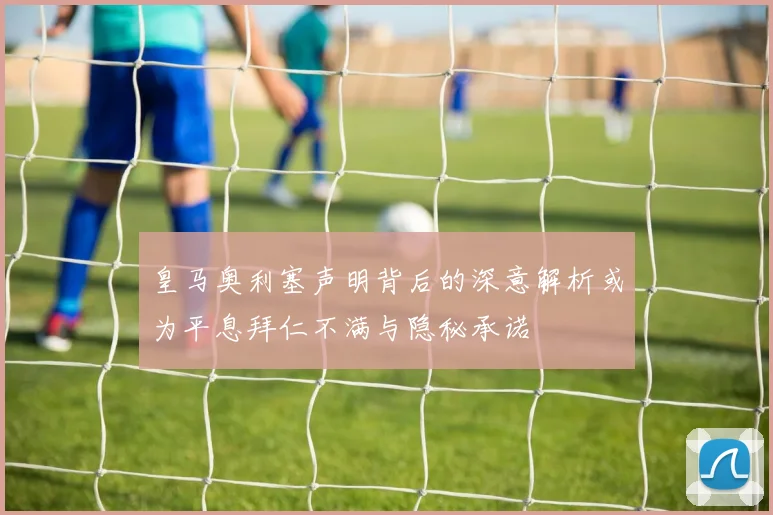 皇马奥利塞声明背后的深意解析或为平息拜仁不满与隐秘承诺