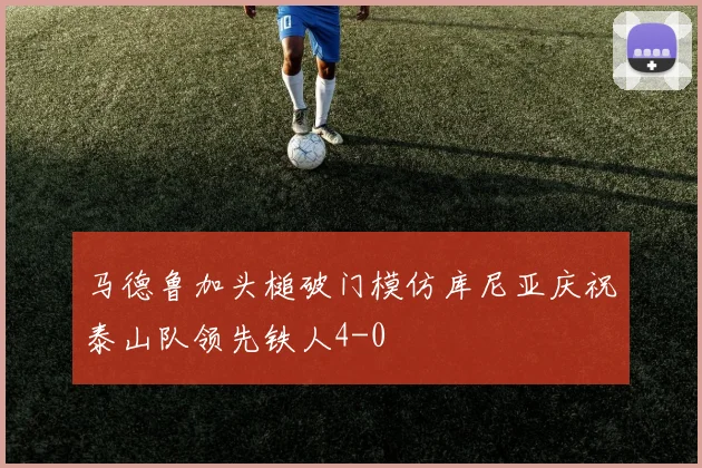 马德鲁加头槌破门模仿库尼亚庆祝泰山队领先铁人4-0