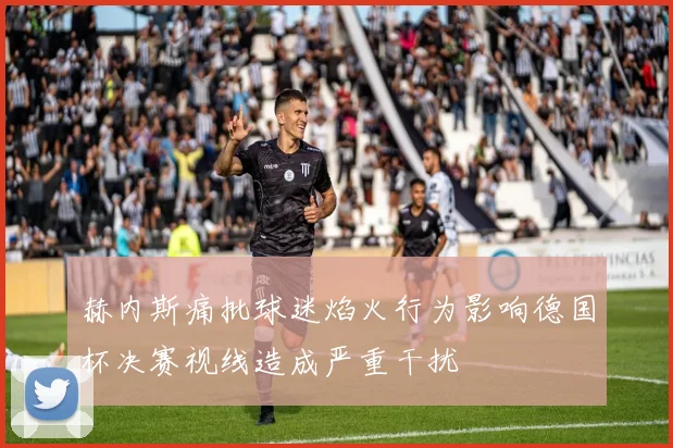 赫内斯痛批球迷焰火行为影响德国杯决赛视线造成严重干扰