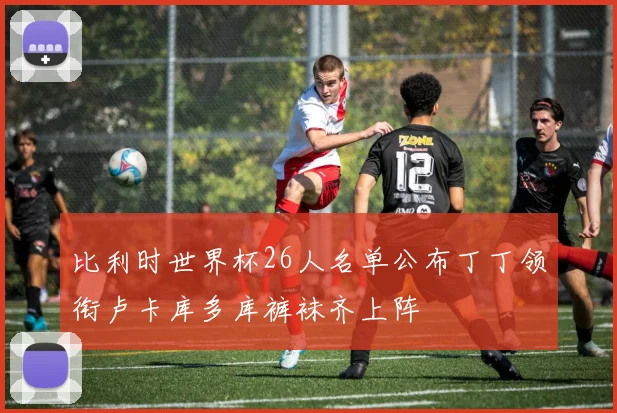 比利时世界杯26人名单公布丁丁领衔卢卡库多库裤袜齐上阵