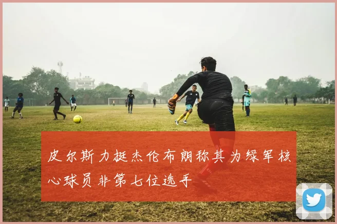 皮尔斯力挺杰伦布朗称其为绿军核心球员非第七位选手