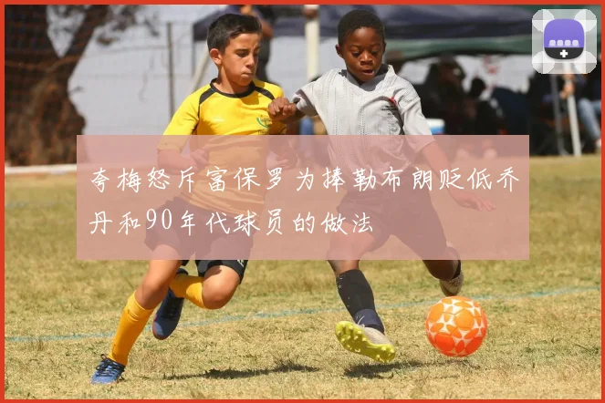 夸梅怒斥富保罗为捧勒布朗贬低乔丹和90年代球员的做法