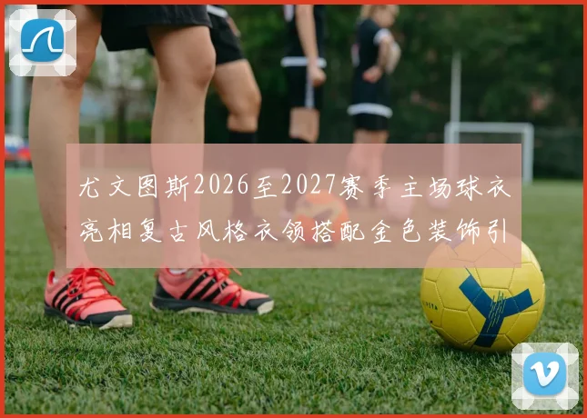 尤文图斯2026至2027赛季主场球衣亮相复古风格衣领搭配金色装饰引关注