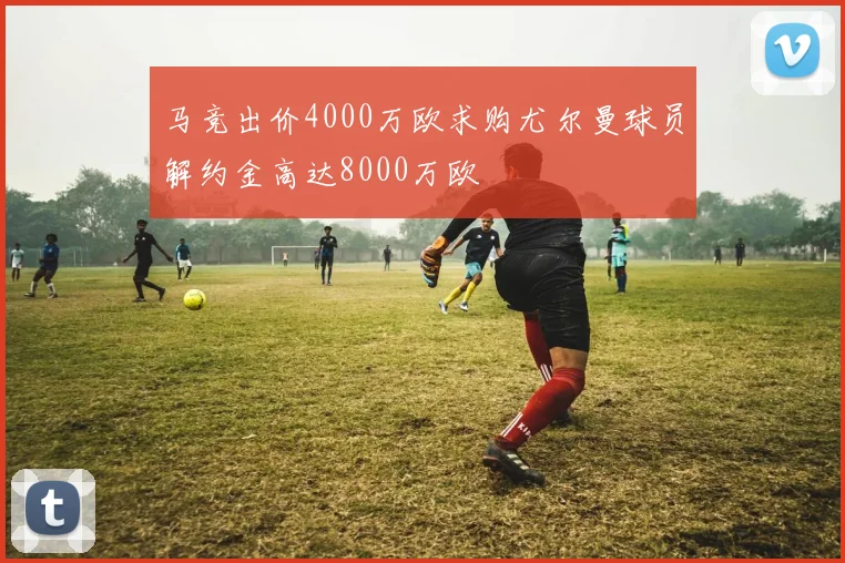 马竞出价4000万欧求购尤尔曼球员解约金高达8000万欧