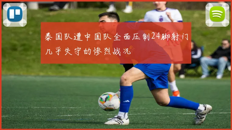 泰国队遭中国队全面压制24脚射门几乎失守的惨烈战况