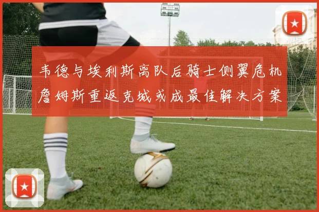 韦德与埃利斯离队后骑士侧翼危机詹姆斯重返克城或成最佳解决方案