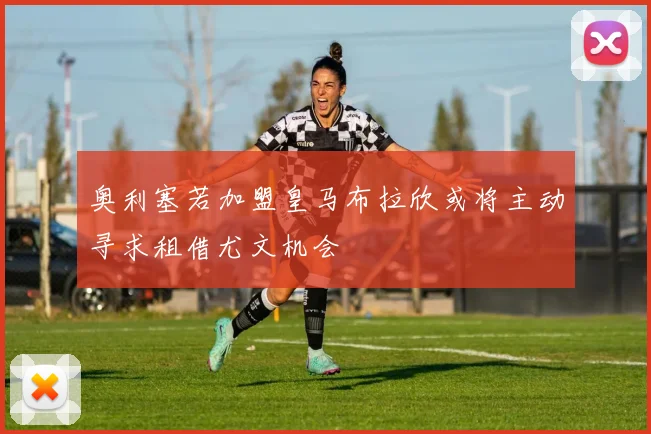 奥利塞若加盟皇马布拉欣或将主动寻求租借尤文机会
