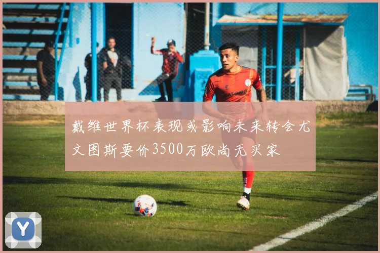 戴维世界杯表现或影响未来转会尤文图斯要价3500万欧尚无买家